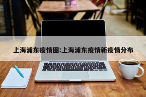 上海浦东疫情图:上海浦东疫情新疫情分布