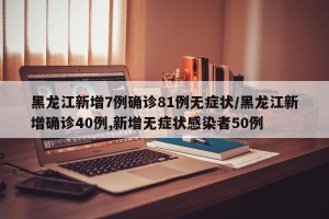 黑龙江新增7例确诊81例无症状/黑龙江新增确诊40例,新增无症状感染者50例