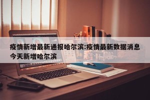 疫情新增最新通报哈尔滨:疫情最新数据消息今天新增哈尔滨