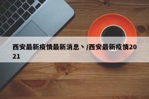 西安最新疫情最新消息丶/西安最新疫情2021