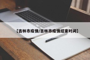 【吉林市疫情/吉林市疫情结束时间】