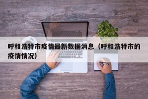 呼和浩特市疫情最新数据消息（呼和浩特市的疫情情况）
