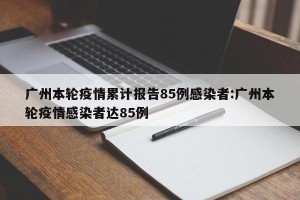 广州本轮疫情累计报告85例感染者:广州本轮疫情感染者达85例