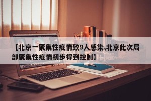 【北京一聚集性疫情致9人感染,北京此次局部聚集性疫情初步得到控制】