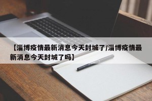 【淄博疫情最新消息今天封城了/淄博疫情最新消息今天封城了吗】