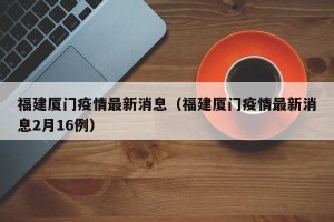 福建厦门疫情最新消息（福建厦门疫情最新消息2月16例）
