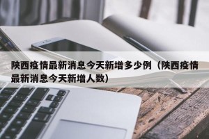 陕西疫情最新消息今天新增多少例（陕西疫情最新消息今天新增人数）