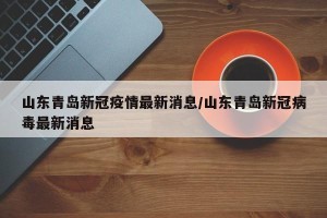 山东青岛新冠疫情最新消息/山东青岛新冠病毒最新消息