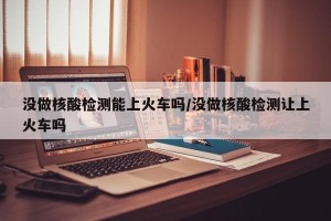 没做核酸检测能上火车吗/没做核酸检测让上火车吗