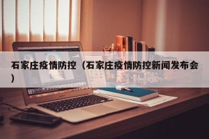 石家庄疫情防控（石家庄疫情防控新闻发布会）