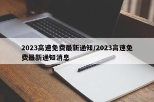 2023高速免费最新通知/2023高速免费最新通知消息