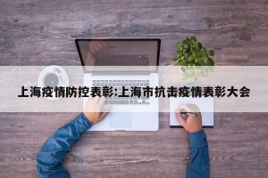 上海疫情防控表彰:上海市抗击疫情表彰大会