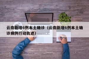 云南新增6例本土确诊（云南新增6例本土确诊病例行动轨迹）