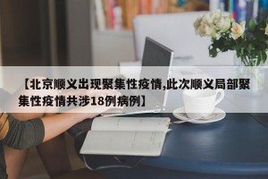 【北京顺义出现聚集性疫情,此次顺义局部聚集性疫情共涉18例病例】