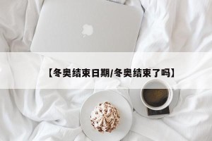 【冬奥结束日期/冬奥结束了吗】