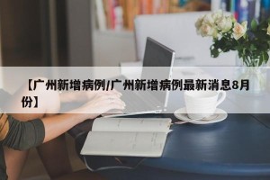 【广州新增病例/广州新增病例最新消息8月份】
