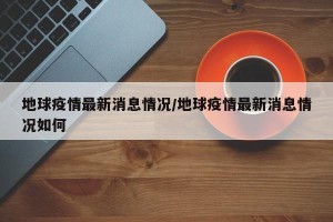 地球疫情最新消息情况/地球疫情最新消息情况如何