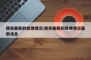 西安最新的疫情情况:西安最新的疫情情况最新消息