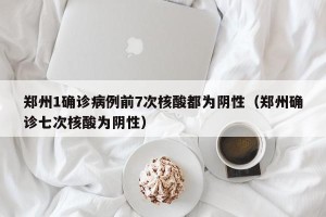 郑州1确诊病例前7次核酸都为阴性（郑州确诊七次核酸为阴性）