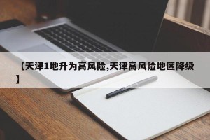 【天津1地升为高风险,天津高风险地区降级】