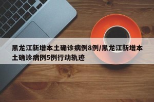 黑龙江新增本土确诊病例8例/黑龙江新增本土确诊病例5例行动轨迹