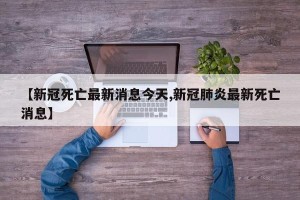 【新冠死亡最新消息今天,新冠肺炎最新死亡消息】
