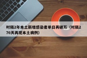 时隔2年本土新增感染者单日再破万（时隔276天再现本土病例）