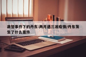 袭警事件下的丹东:两月遇三波疫情/丹东发生了什么案件