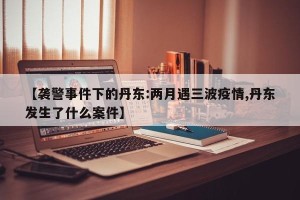 【袭警事件下的丹东:两月遇三波疫情,丹东发生了什么案件】