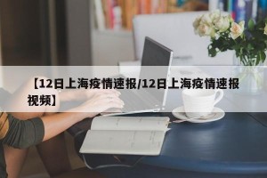 【12日上海疫情速报/12日上海疫情速报视频】