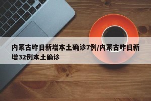 内蒙古昨日新增本土确诊7例/内蒙古昨日新增32例本土确诊