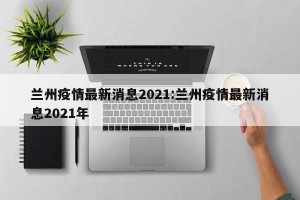 兰州疫情最新消息2021:兰州疫情最新消息2021年