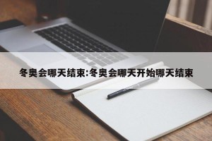 冬奥会哪天结束:冬奥会哪天开始哪天结束