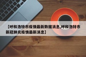 【呼和浩特市疫情最新数据消息,呼和浩特市新冠肺炎疫情最新消息】