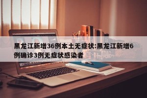 黑龙江新增36例本土无症状:黑龙江新增6例确诊3例无症状感染者