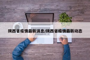 陕西省疫情最新消息/陕西省疫情最新动态