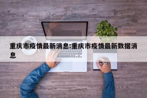 重庆市疫情最新消息:重庆市疫情最新数据消息