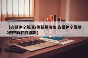 【安徽休宁发现2例初筛阳性,安徽休宁发现2例初筛阳性病例】