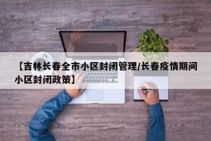 【吉林长春全市小区封闭管理/长春疫情期间小区封闭政策】