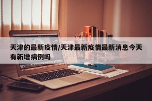 天津的最新疫情/天津最新疫情最新消息今天有新增病例吗