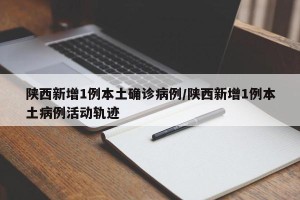陕西新增1例本土确诊病例/陕西新增1例本土病例活动轨迹