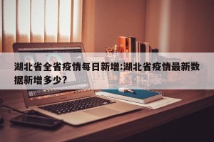 湖北省全省疫情每日新增:湖北省疫情最新数据新增多少?