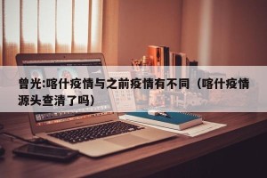 曾光:喀什疫情与之前疫情有不同（喀什疫情源头查清了吗）