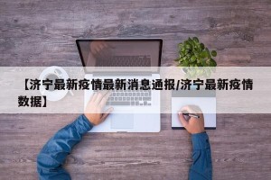 【济宁最新疫情最新消息通报/济宁最新疫情数据】