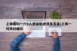 上海夫妇一行8人感染轨迹涉及五省/上海一对夫妇确诊