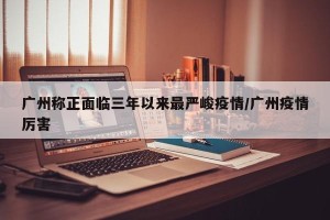 广州称正面临三年以来最严峻疫情/广州疫情厉害