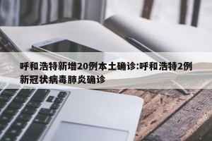 呼和浩特新增20例本土确诊:呼和浩特2例新冠状病毒肺炎确诊