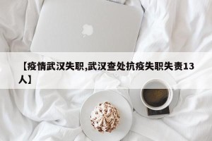 【疫情武汉失职,武汉查处抗疫失职失责13人】