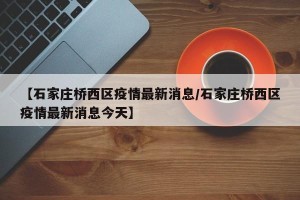 【石家庄桥西区疫情最新消息/石家庄桥西区疫情最新消息今天】
