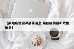 【莱阳疫情溯源最新消息,莱阳疫情最新数据消息】